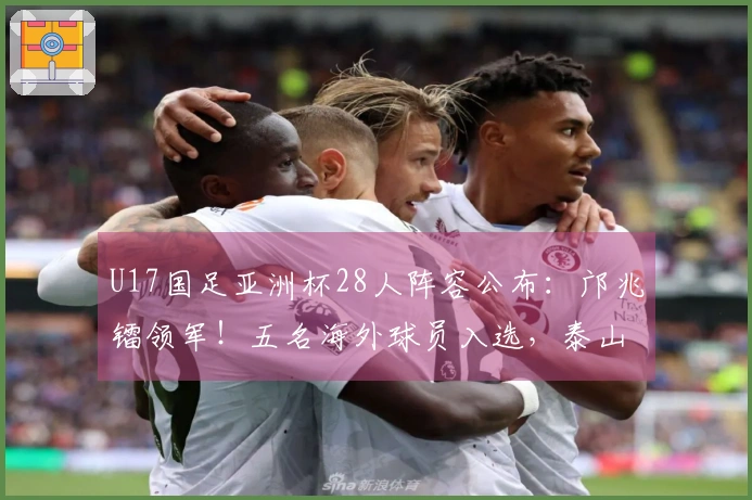 U17国足亚洲杯28人阵容公布：邝兆镭领军！五名海外球员入选，泰山足校贡献六将