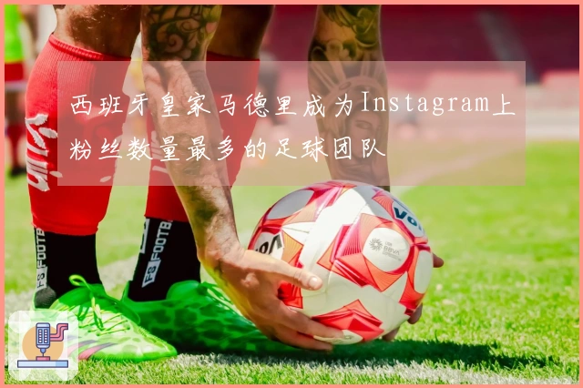 西班牙皇家马德里成为Instagram上粉丝数量最多的足球团队