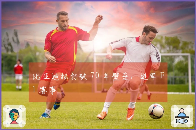 比亚迪拟打破 70 年壁垒，进军 F1 赛事