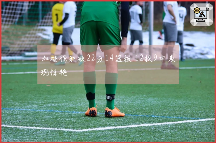 加福德狂砍22分14篮板 12投9中表现惊艳