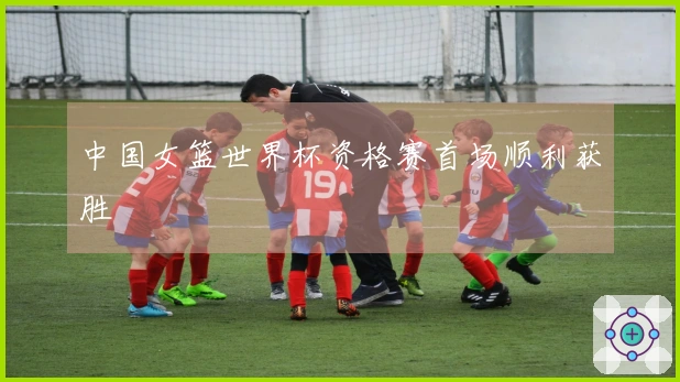 中国女篮世界杯资格赛首场顺利获胜