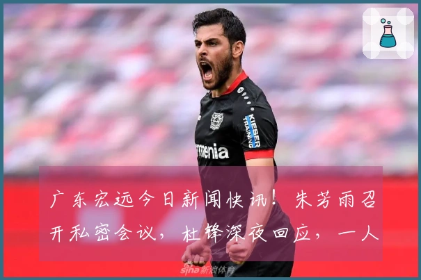 广东宏远今日新闻快讯！朱芳雨召开私密会议，杜锋深夜回应，一人被劝离