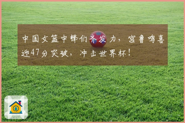中国女篮中锋们齐发力，宫鲁鸣喜迎47分突破，冲击世界杯！