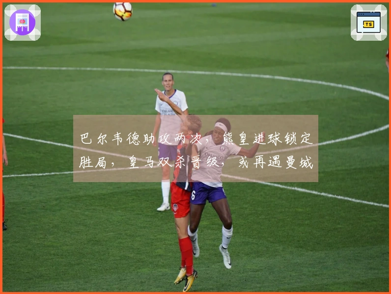 巴尔韦德助攻两次，熊皇进球锁定胜局，皇马双杀晋级，或再遇曼城