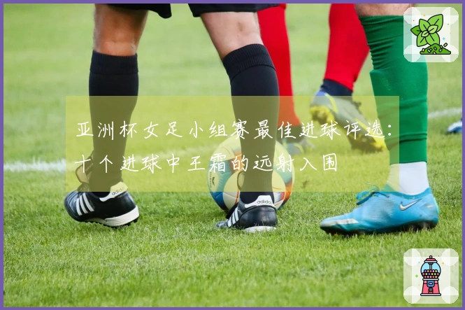 亚洲杯女足小组赛最佳进球评选：十个进球中王霜的远射入围