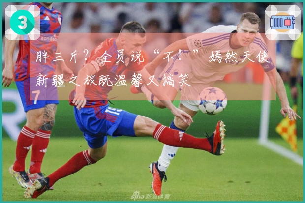 胖三斤？全员说“不！”嫣然天使新疆之旅既温馨又搞笑