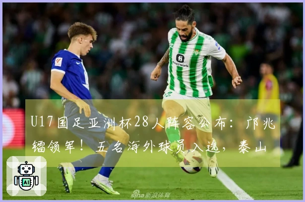 U17国足亚洲杯28人阵容公布：邝兆镭领军！五名海外球员入选，泰山足校贡献六将