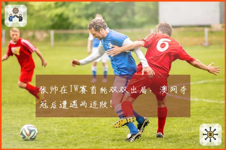 张帅在IW赛首轮双双出局，澳网夺冠后遭遇两连败！