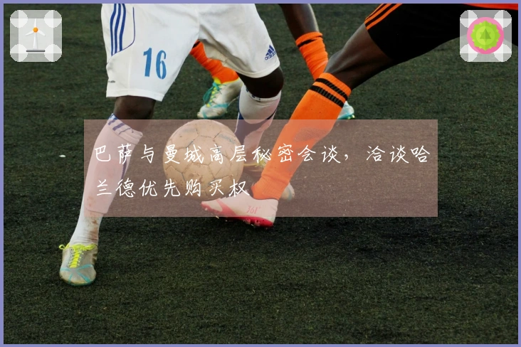 巴萨与曼城高层秘密会谈，洽谈哈兰德优先购买权