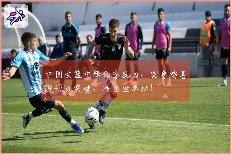 中国女篮中锋们齐发力，宫鲁鸣喜迎47分突破，冲击世界杯！