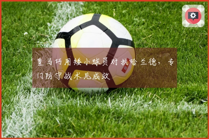 皇马巧用矮小球员对抗哈兰德，专门防守战术见成效