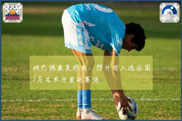 姆巴佩康复顺利，预计将入选法国3月名单并重返赛场