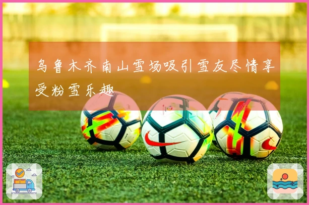 乌鲁木齐南山雪场吸引雪友尽情享受粉雪乐趣