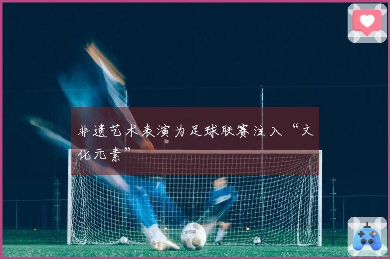 非遗艺术表演为足球联赛注入“文化元素”