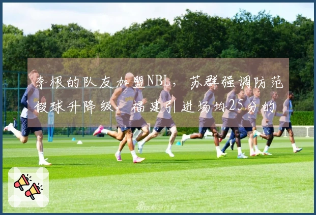 李根的队友加盟NBL，苏群强调防范假球升降级，福建引进场均25分的强力球员