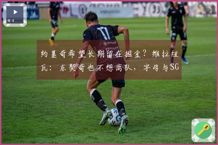 约基奇希望长期留在掘金？维拉纽瓦：东契奇也不想离队，字母与SGA同样如此
